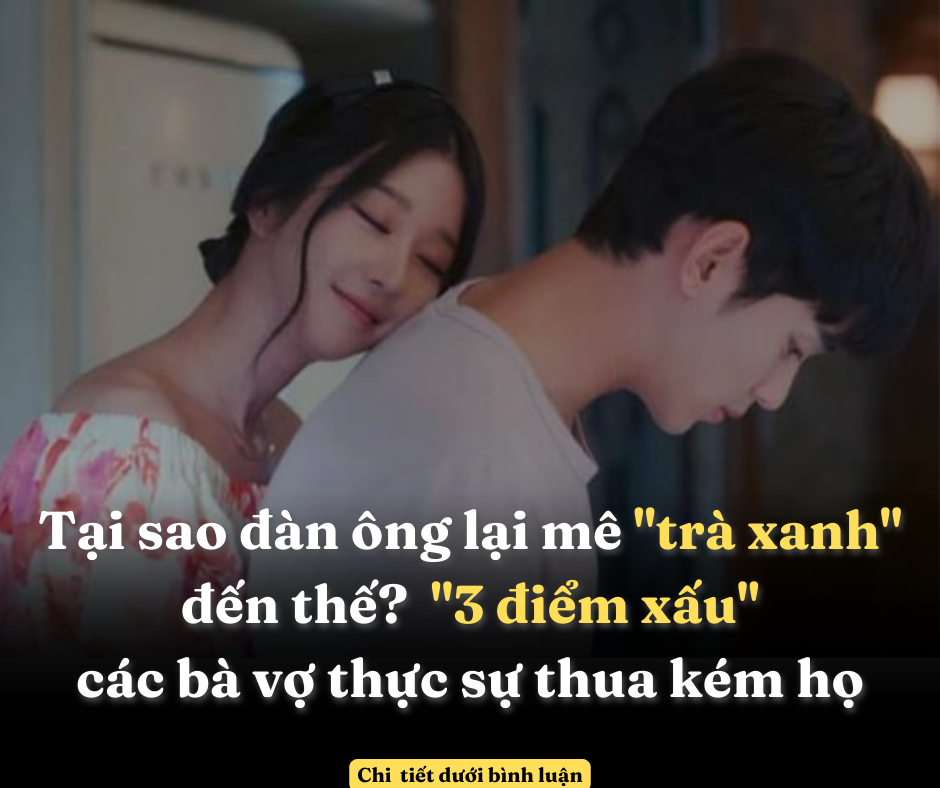 Tại sao đàn ông lại mê “trà xanh” đến thế? “3 điểm xấu” các bà vợ thực sự thua kém họ